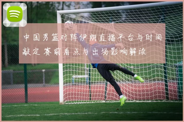 中国男篮对阵伊朗直播平台与时间敲定 赛前看点与出场影响解读