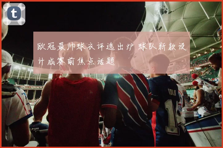 欧冠最帅球衣评选出炉 球队新款设计成赛前焦点话题