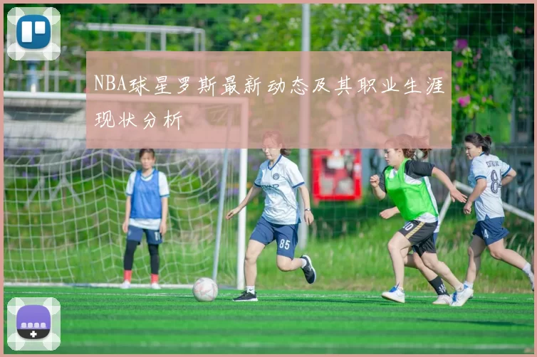 NBA球星罗斯最新动态及其职业生涯现状分析