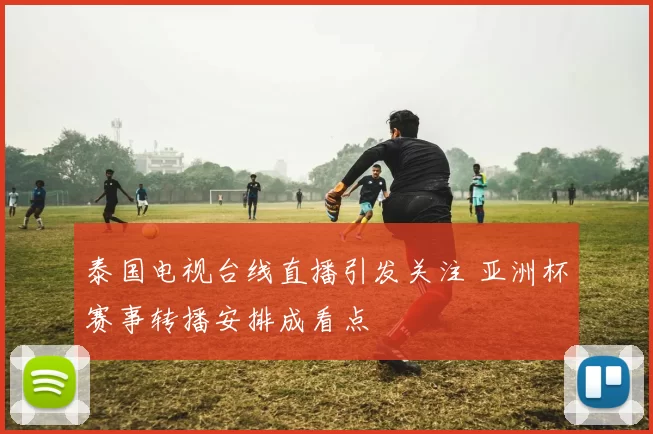 泰国电视台线直播引发关注 亚洲杯赛事转播安排成看点