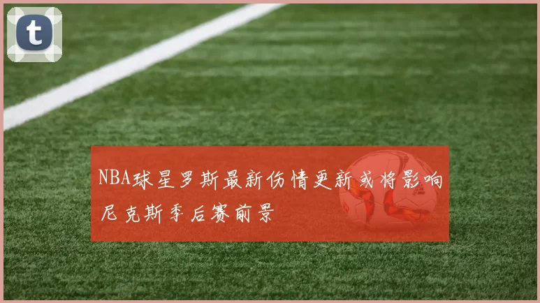 NBA球星罗斯最新伤情更新或将影响尼克斯季后赛前景