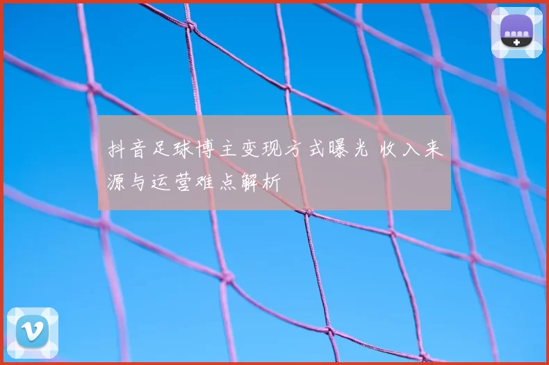抖音足球博主变现方式曝光 收入来源与运营难点解析