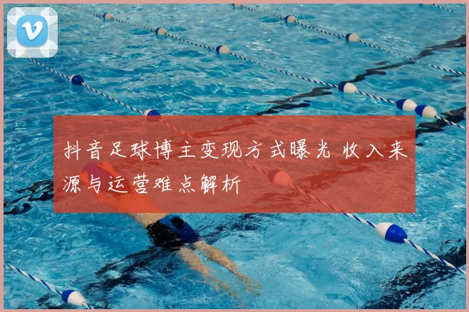 抖音足球博主变现方式曝光 收入来源与运营难点解析