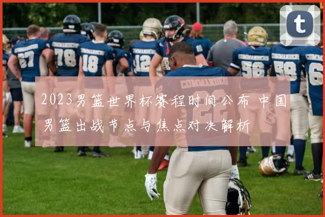 2023男篮世界杯赛程时间公布 中国男篮出战节点与焦点对决解析