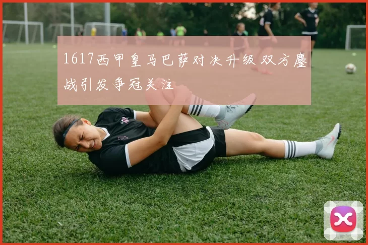 1617西甲皇马巴萨对决升级 双方鏖战引发争冠关注