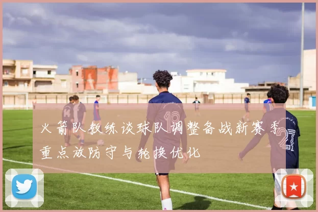 火箭队教练谈球队调整备战新赛季重点放防守与轮换优化