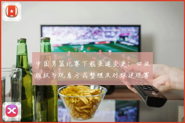 中国男篮比赛下载渠道变更：回放版权与观看方式整理及对球迷观赛影响
