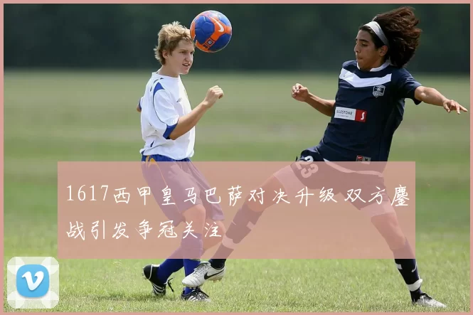 1617西甲皇马巴萨对决升级 双方鏖战引发争冠关注