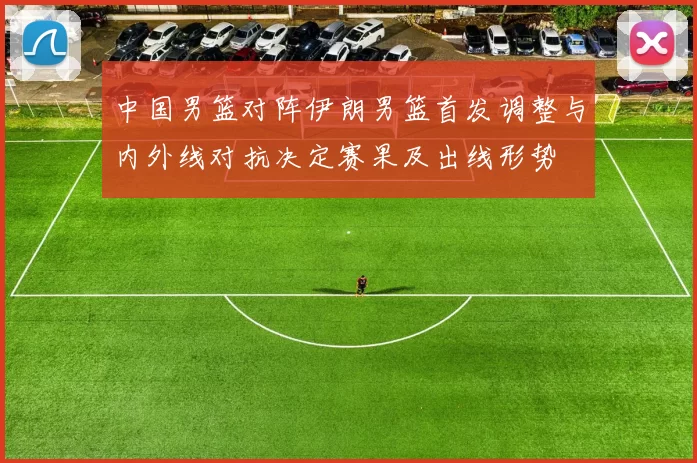 中国男篮对阵伊朗男篮首发调整与内外线对抗决定赛果及出线形势