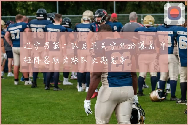 辽宁男篮二队后卫关宁年龄曝光 年轻阵容助力球队长期竞争