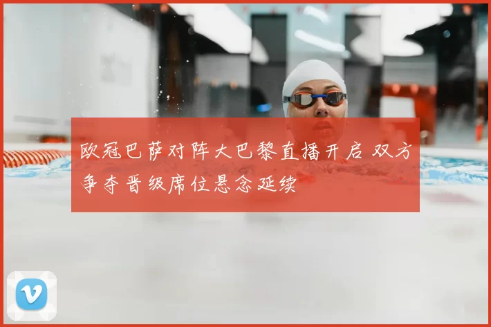 欧冠巴萨对阵大巴黎直播开启 双方争夺晋级席位悬念延续