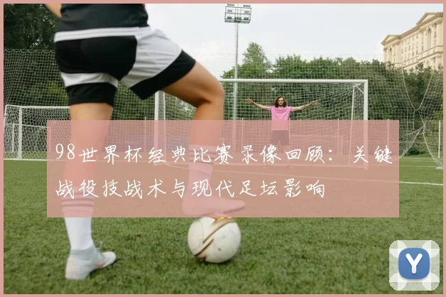 98世界杯经典比赛录像回顾：关键战役技战术与现代足坛影响