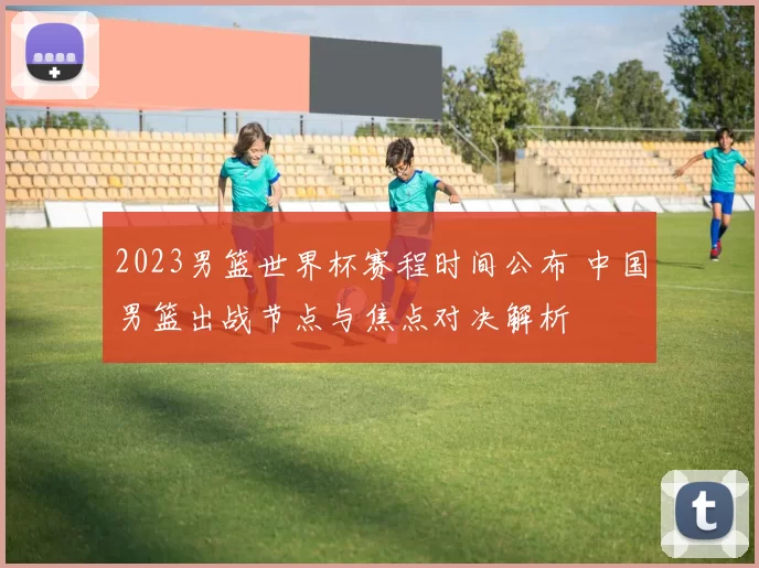 2023男篮世界杯赛程时间公布 中国男篮出战节点与焦点对决解析