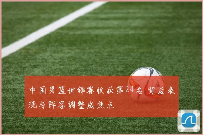 中国男篮世锦赛收获第24名 背后表现与阵容调整成焦点