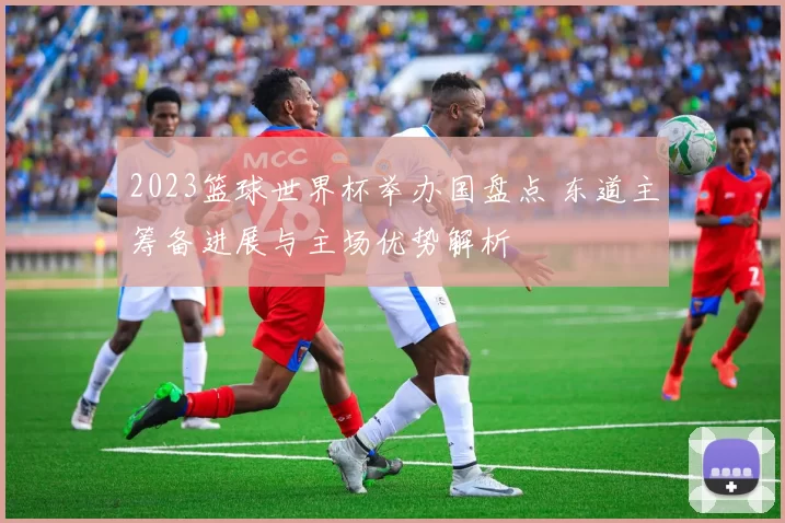 2023篮球世界杯举办国盘点 东道主筹备进展与主场优势解析