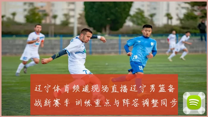 辽宁体育频道现场直播辽宁男篮备战新赛季 训练重点与阵容调整同步推进