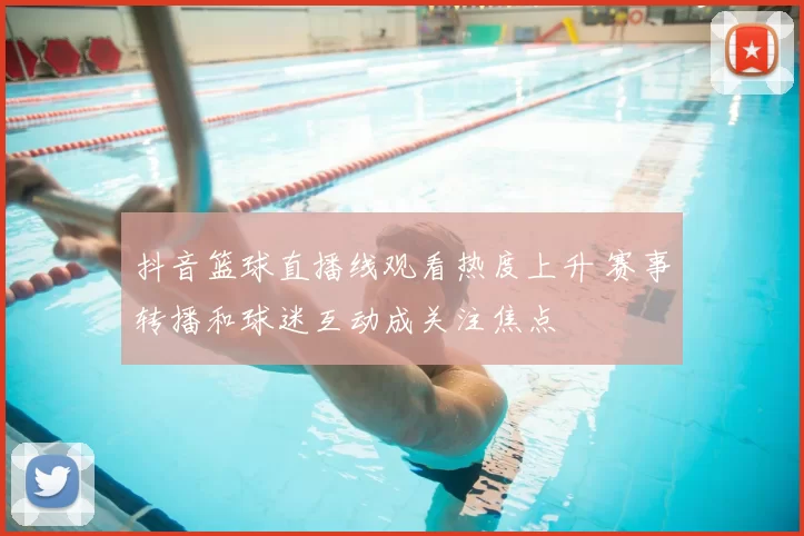 抖音篮球直播线观看热度上升 赛事转播和球迷互动成关注焦点