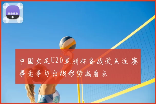 中国女足U20亚洲杯备战受关注 赛事竞争与出线形势成看点