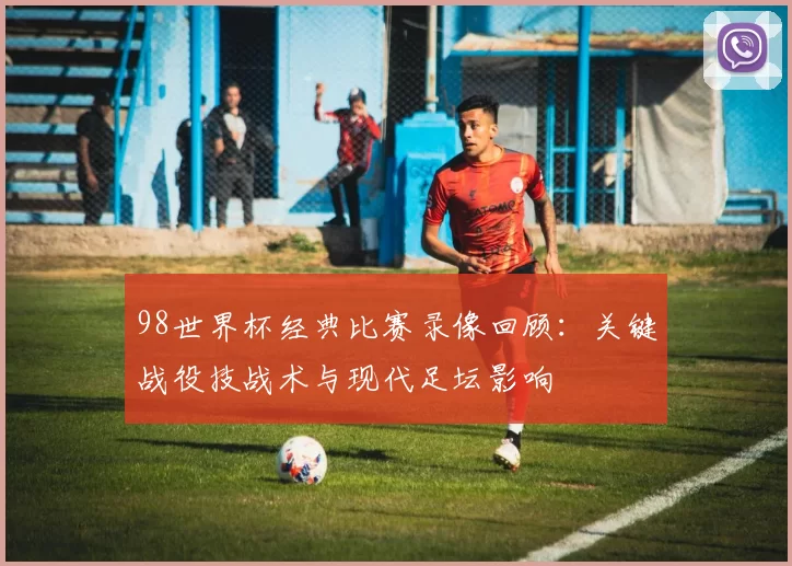 98世界杯经典比赛录像回顾：关键战役技战术与现代足坛影响