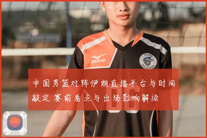 中国男篮对阵伊朗直播平台与时间敲定 赛前看点与出场影响解读