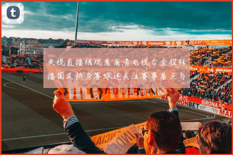 央视直播线观看高清电视台全程转播国足热身赛球迷关注赛事看点与赛后分析