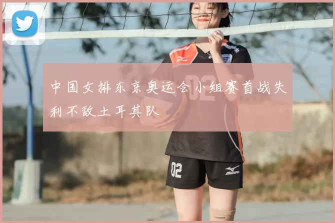 中国女排东京奥运会小组赛首战失利不敌土耳其队