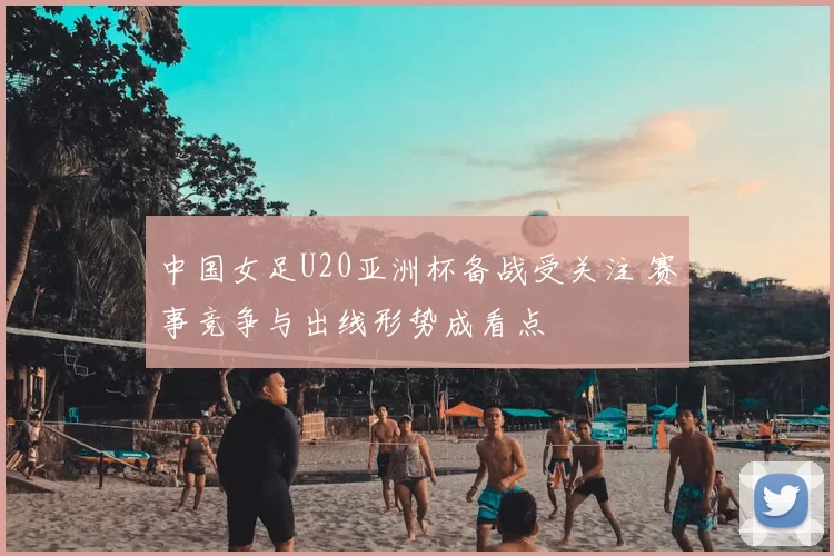 中国女足U20亚洲杯备战受关注 赛事竞争与出线形势成看点