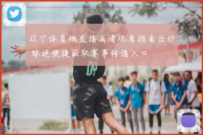 辽宁体育线直播高清观看指南出炉 球迷便捷获取赛事转播入口