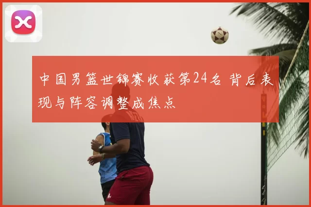 中国男篮世锦赛收获第24名 背后表现与阵容调整成焦点