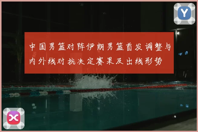 中国男篮对阵伊朗男篮首发调整与内外线对抗决定赛果及出线形势