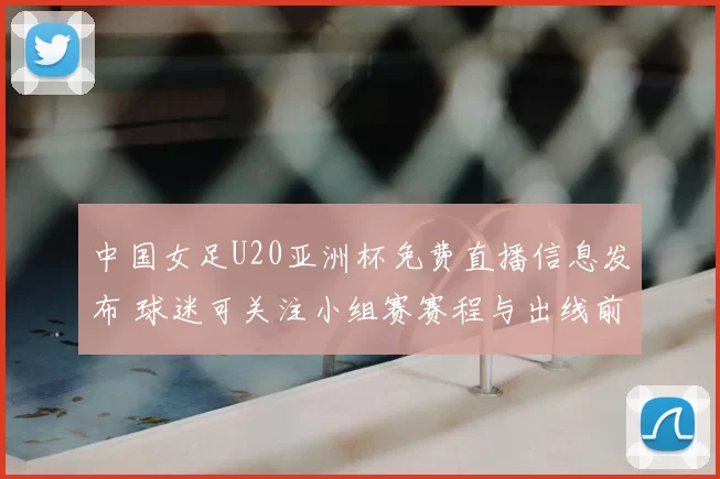 中国女足U20亚洲杯免费直播信息发布 球迷可关注小组赛赛程与出线前景