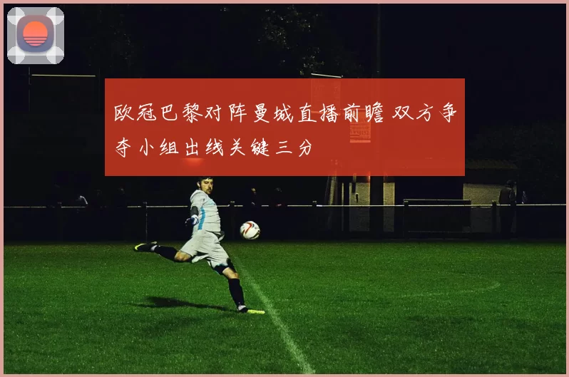 欧冠巴黎对阵曼城直播前瞻 双方争夺小组出线关键三分