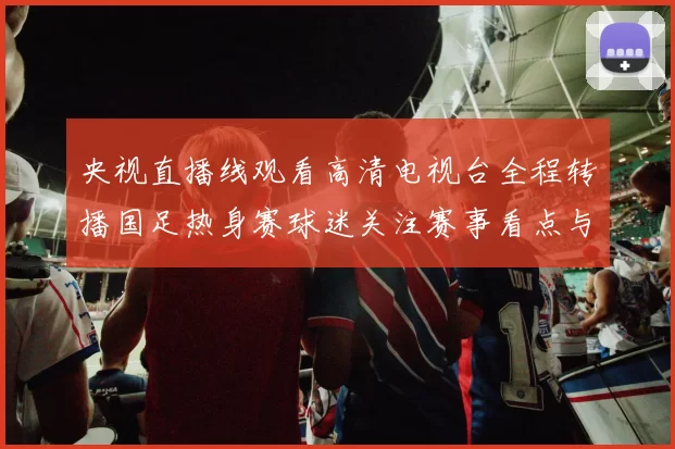 央视直播线观看高清电视台全程转播国足热身赛球迷关注赛事看点与赛后分析