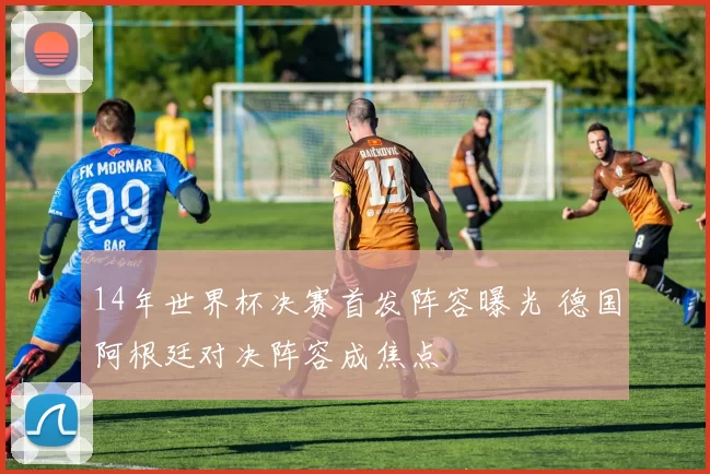 14年世界杯决赛首发阵容曝光 德国阿根廷对决阵容成焦点
