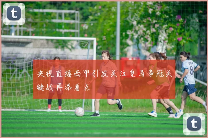 央视直播西甲引发关注皇马争冠关键战再添看点