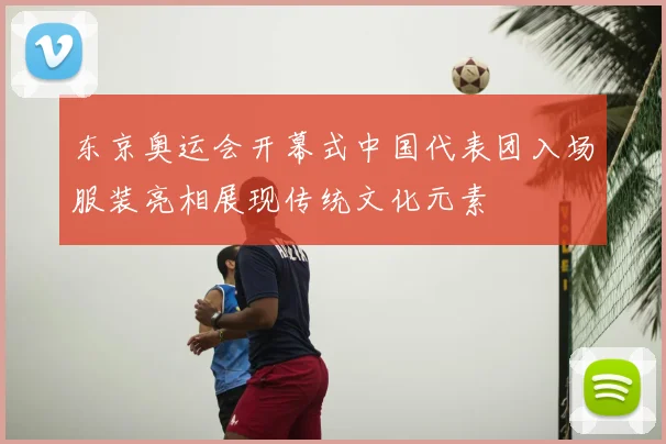 东京奥运会开幕式中国代表团入场服装亮相展现传统文化元素