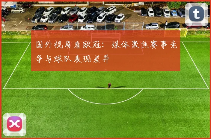 国外视角看欧冠:媒体聚焦赛事竞争与球队表现差异