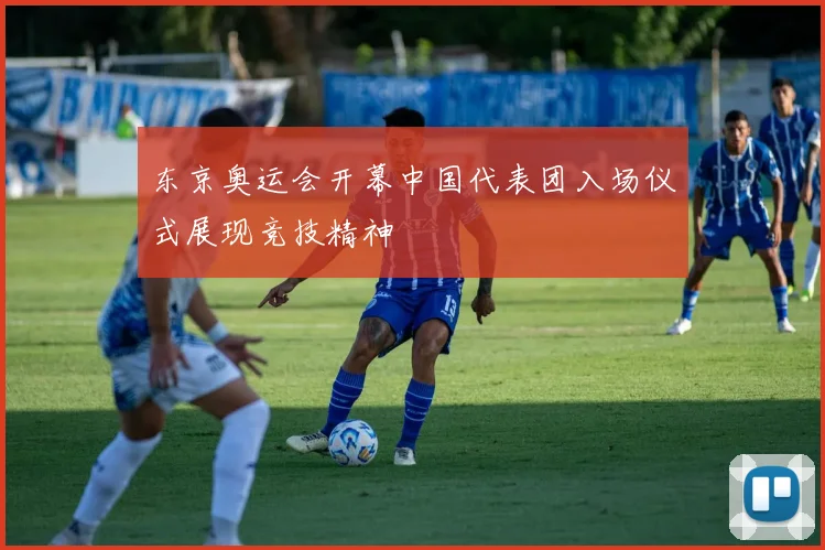 东京奥运会开幕中国代表团入场仪式展现竞技精神