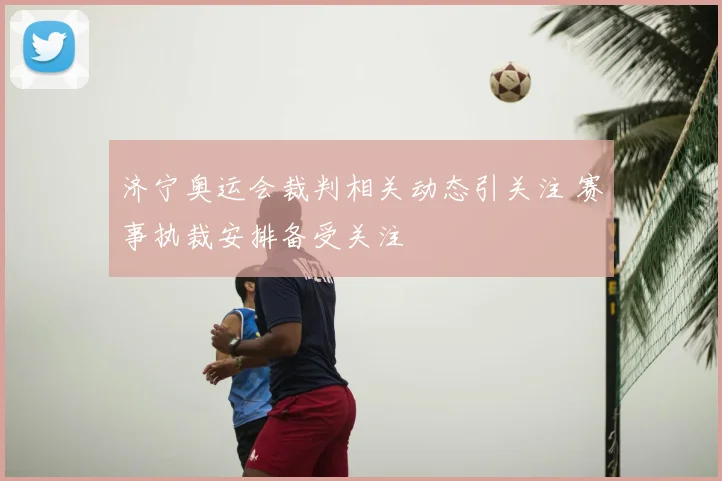 济宁奥运会裁判相关动态引关注 赛事执裁安排备受关注