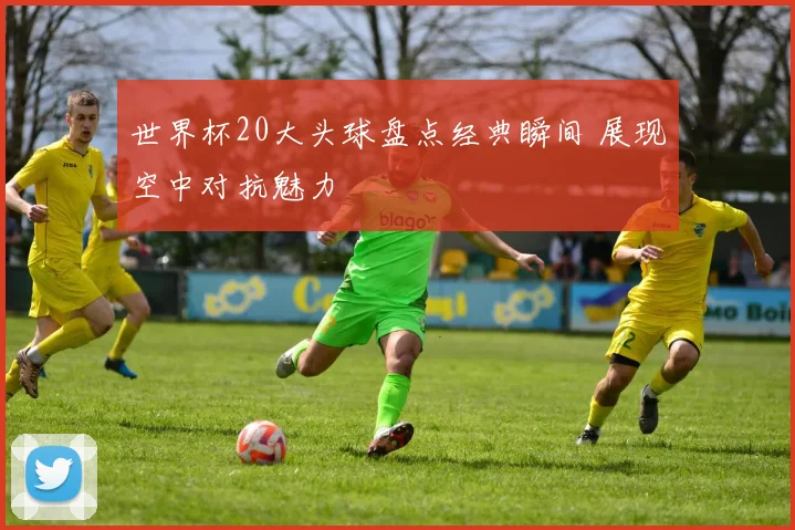 世界杯20大头球盘点经典瞬间 展现空中对抗魅力