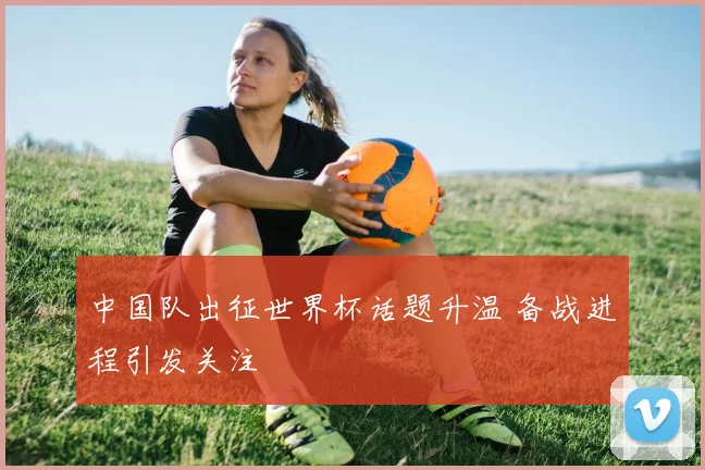 中国队出征世界杯话题升温 备战进程引发关注