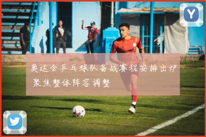奥运会乒乓球队备战赛程安排出炉 聚焦整体阵容调整