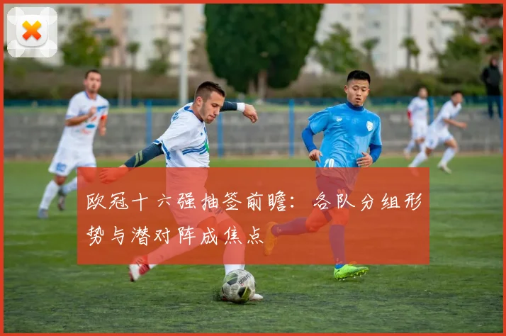 欧冠十六强抽签前瞻：各队分组形势与潜对阵成焦点