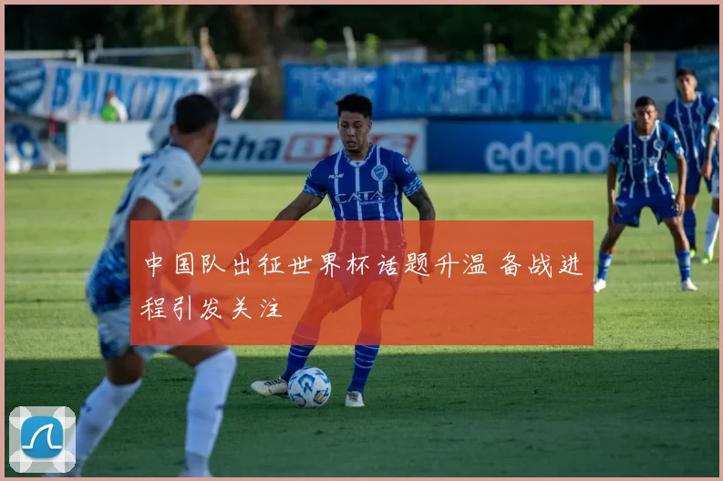 中国队出征世界杯话题升温 备战进程引发关注